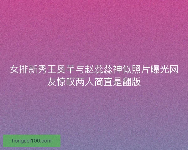 女排新秀王奥芊与赵蕊蕊神似照片曝光网友惊叹两人简直是翻版