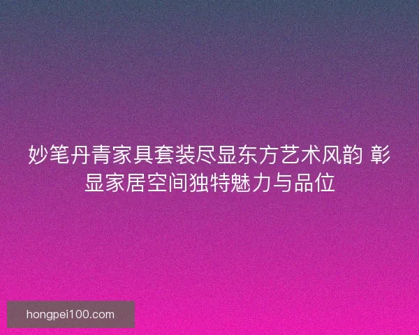 妙笔丹青家具套装尽显东方艺术风韵 彰显家居空间独特魅力与品位
