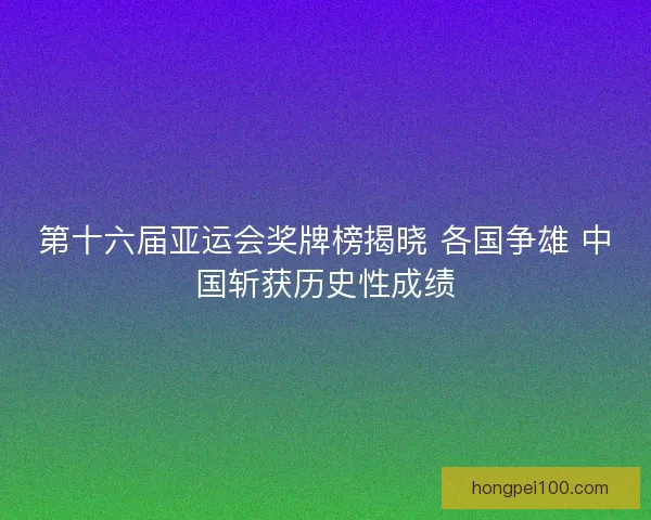 第十六届亚运会奖牌榜揭晓 各国争雄 中国斩获历史性成绩