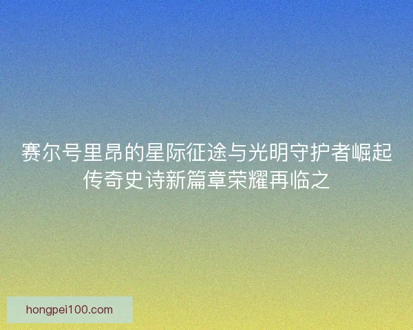 赛尔号里昂的星际征途与光明守护者崛起传奇史诗新篇章荣耀再临之