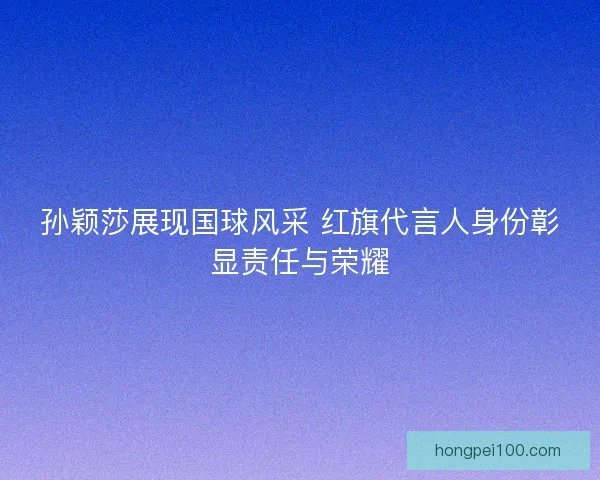 孙颖莎展现国球风采 红旗代言人身份彰显责任与荣耀