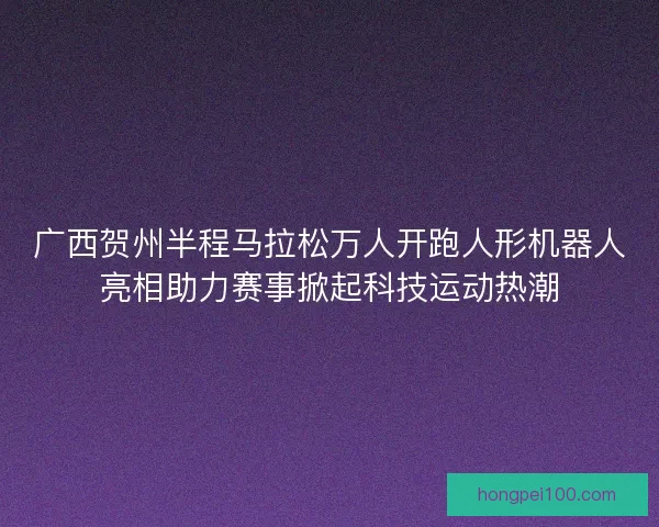 广西贺州半程马拉松万人开跑人形机器人亮相助力赛事掀起科技运动热潮