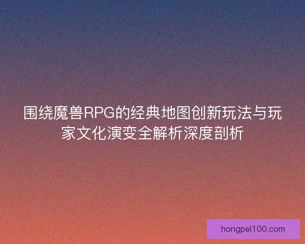 围绕魔兽RPG的经典地图创新玩法与玩家文化演变全解析深度剖析
