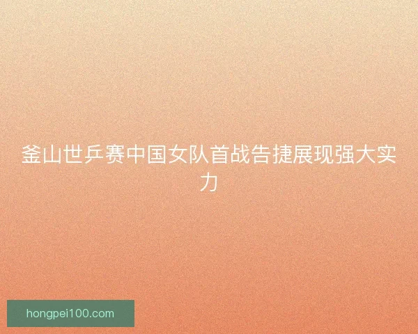 釜山世乒赛中国女队首战告捷展现强大实力