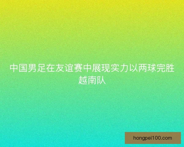 中国男足在友谊赛中展现实力以两球完胜越南队