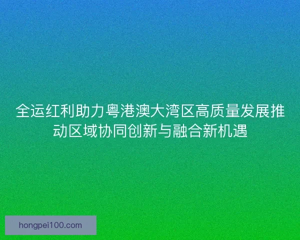 全运红利助力粤港澳大湾区高质量发展推动区域协同创新与融合新机遇