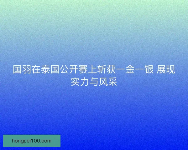 国羽在泰国公开赛上斩获一金一银 展现实力与风采