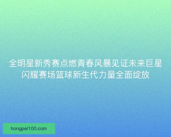 全明星新秀赛点燃青春风暴见证未来巨星闪耀赛场篮球新生代力量全面绽放