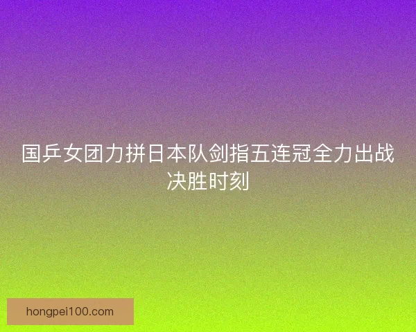 国乒女团力拼日本队剑指五连冠全力出战决胜时刻